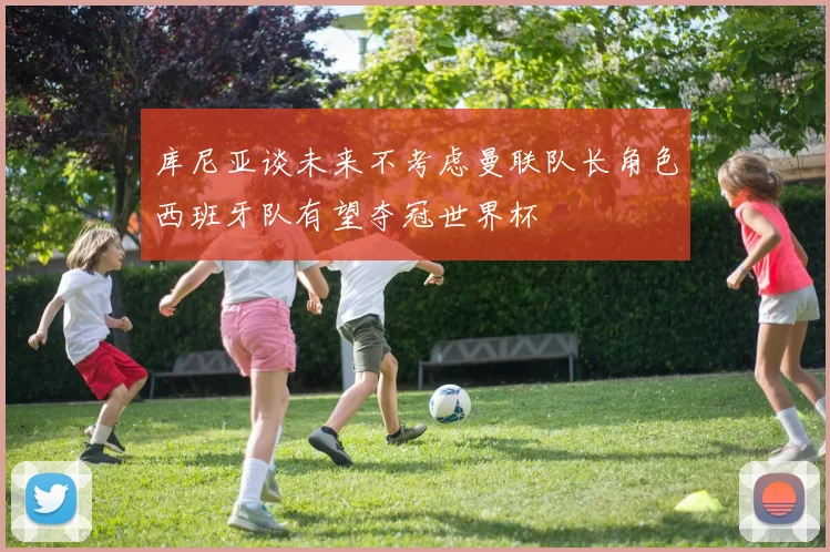 库尼亚谈未来不考虑曼联队长角色西班牙队有望夺冠世界杯