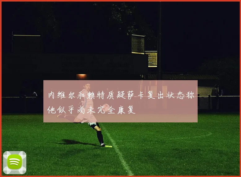 内维尔和赖特质疑萨卡复出状态称他似乎尚未完全康复