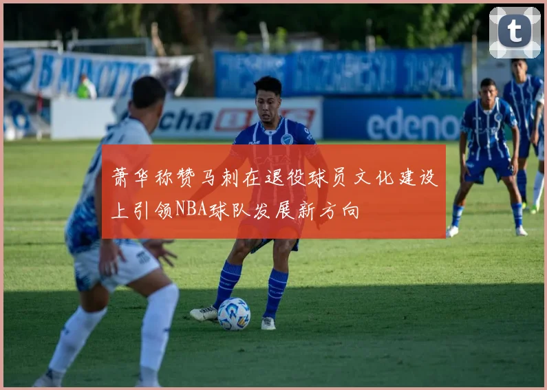 萧华称赞马刺在退役球员文化建设上引领NBA球队发展新方向