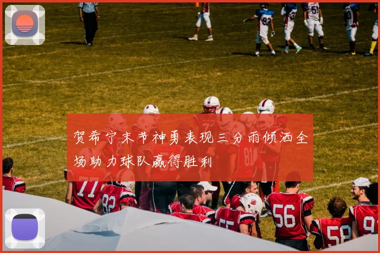 贺希宁末节神勇表现三分雨倾洒全场助力球队赢得胜利
