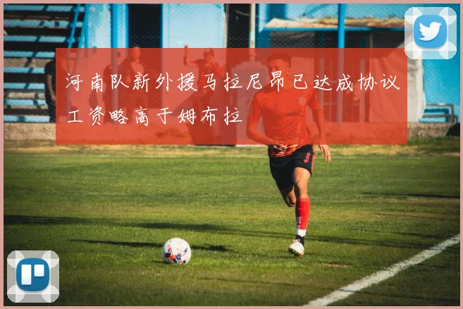 河南队新外援马拉尼昂已达成协议工资略高于姆布拉