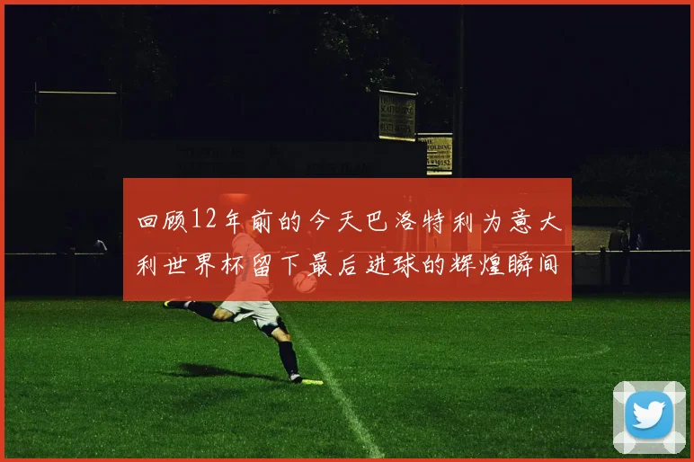 回顾12年前的今天巴洛特利为意大利世界杯留下最后进球的辉煌瞬间
