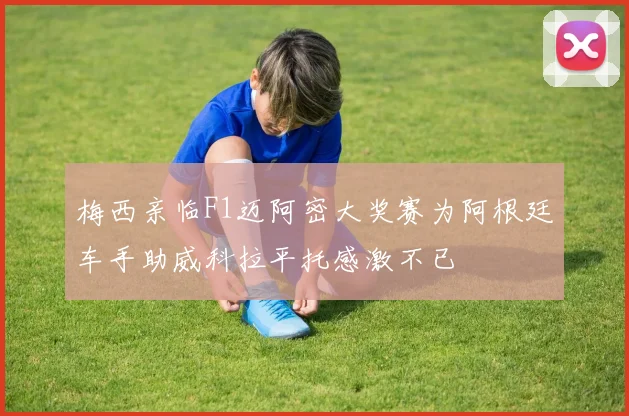 梅西亲临F1迈阿密大奖赛为阿根廷车手助威科拉平托感激不已