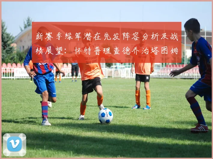新赛季绿军潜在先发阵容分析及战绩展望：怀特普理查德乔治塔图姆奎塔组合