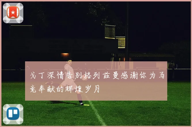 戈丁深情告别格列兹曼感谢你为马竞奉献的辉煌岁月