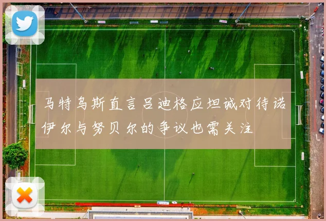 马特乌斯直言吕迪格应坦诚对待诺伊尔与努贝尔的争议也需关注