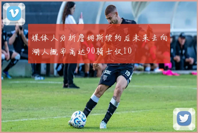 媒体人分析詹姆斯续约后未来去向湖人概率高达90骑士仅10