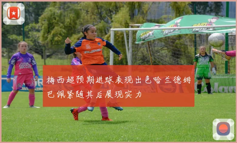 梅西超预期进球表现出色哈兰德姆巴佩紧随其后展现实力