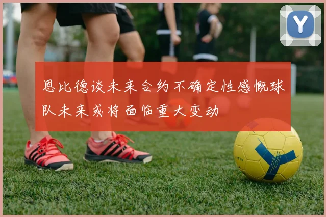 恩比德谈未来合约不确定性感慨球队未来或将面临重大变动