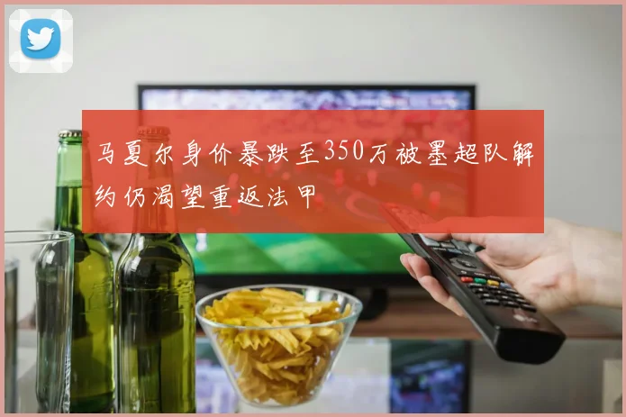 马夏尔身价暴跌至350万被墨超队解约仍渴望重返法甲