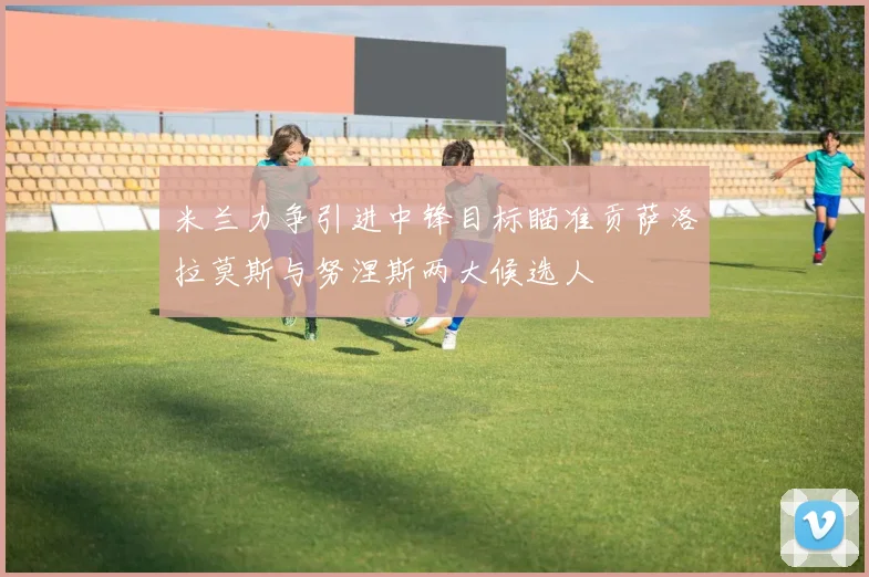 米兰力争引进中锋目标瞄准贡萨洛拉莫斯与努涅斯两大候选人
