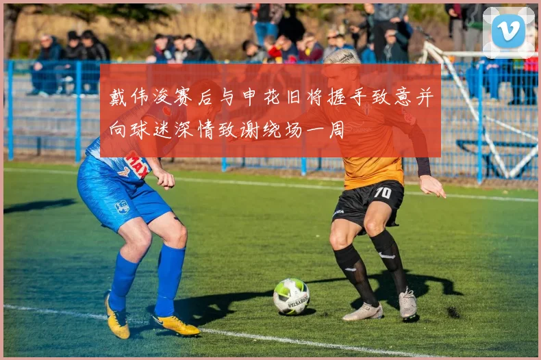 戴伟浚赛后与申花旧将握手致意并向球迷深情致谢绕场一周