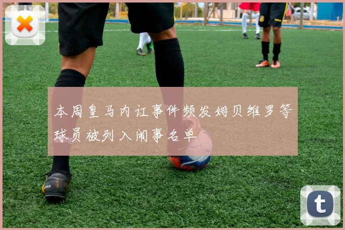 本周皇马内讧事件频发姆贝维罗等球员被列入闹事名单