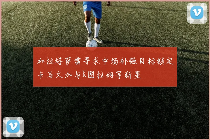 加拉塔萨雷寻求中场补强目标锁定卡马文加与K图拉姆等新星