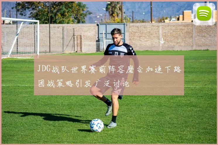JDG战队世界赛前阵容磨合加速下路团战策略引发广泛讨论