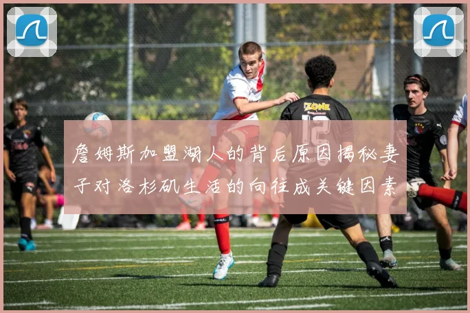 詹姆斯加盟湖人的背后原因揭秘妻子对洛杉矶生活的向往成关键因素