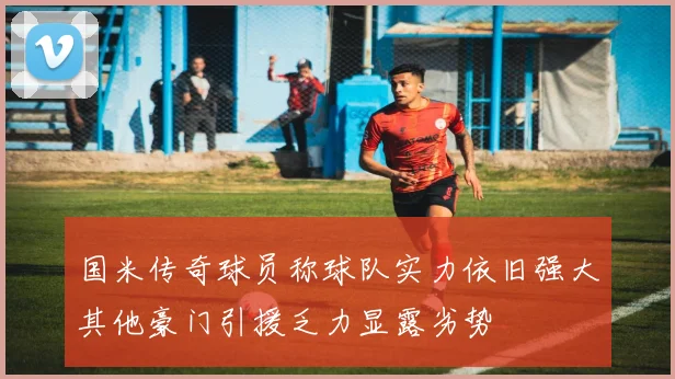 国米传奇球员称球队实力依旧强大其他豪门引援乏力显露劣势