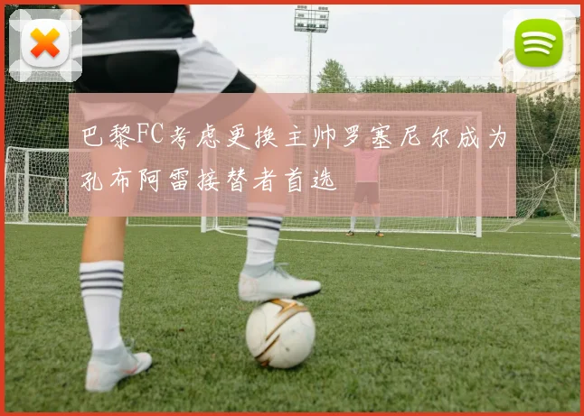 巴黎FC考虑更换主帅罗塞尼尔成为孔布阿雷接替者首选