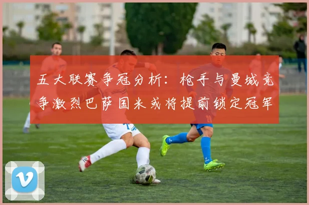 五大联赛争冠分析：枪手与曼城竞争激烈巴萨国米或将提前锁定冠军