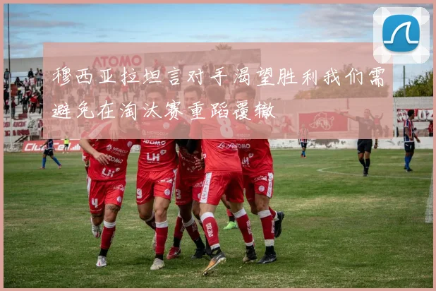 穆西亚拉坦言对手渴望胜利我们需避免在淘汰赛重蹈覆辙