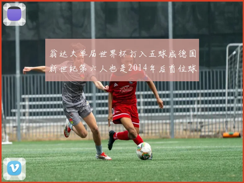 翁达夫单届世界杯打入五球成德国新世纪第六人也是2014年后首位球员