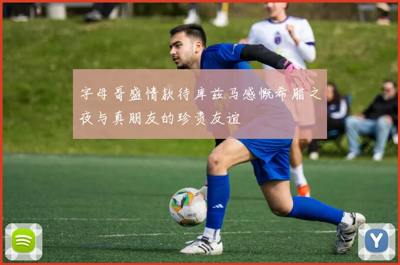字母哥盛情款待库兹马感慨希腊之夜与真朋友的珍贵友谊