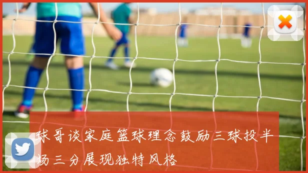 球哥谈家庭篮球理念鼓励三球投半场三分展现独特风格