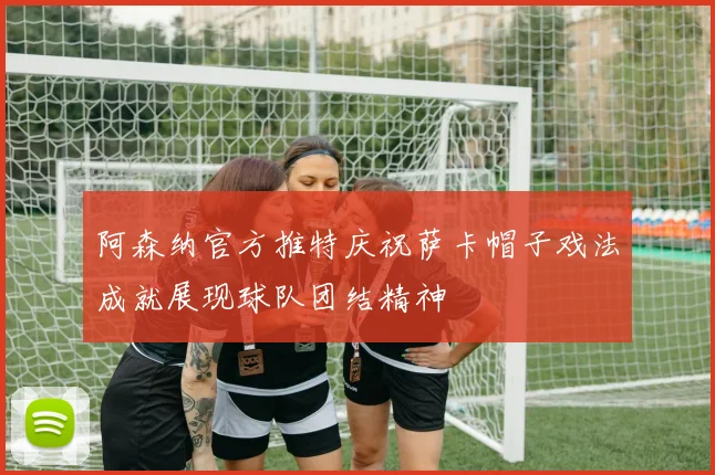 阿森纳官方推特庆祝萨卡帽子戏法成就展现球队团结精神