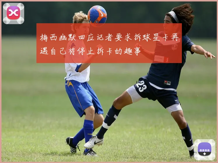 梅西幽默回应记者要求拆球星卡再遇自己将停止拆卡的趣事