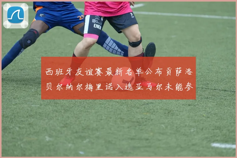 西班牙友谊赛最新名单公布贡萨洛贝尔纳尔梅里诺入选亚马尔未能参赛