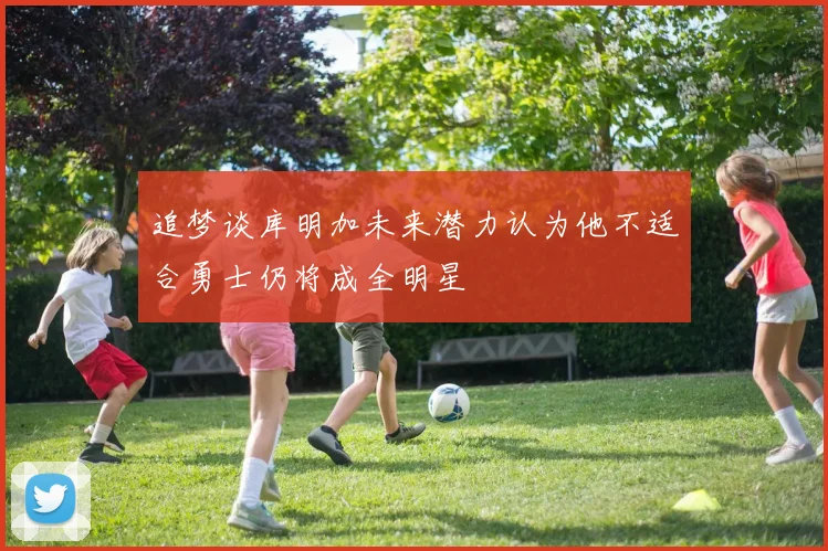 追梦谈库明加未来潜力认为他不适合勇士仍将成全明星